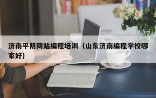 济南平阴网站编程培训（山东济南编程学校哪家好）