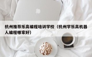 杭州推荐乐高编程培训学校（杭州学乐高机器人编程哪家好）